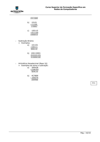 Curso Superior de Formação Específica em
                                        Redes de Computadores




                  1011000

             b)    10101
                  +11100
                  110001

             c)    100110
                  +011100
                  1000010


-   Subtração Binária
    !"Exemplos:
              a) 101101
                 -100111
                  000110

             b)    100110001
                  -010101101
                   010000100


-   Aritmética Hexadecimal (Base 16)
    !"Exemplos de soma e subtração:
              a) 3A943B
                 +23B7D5
                   5E4C10

             b)     4C7BE8
                  - 1E927A
                    2DE96E
                                                                                 2h/a




                                                                   Pág.: 10/10
 