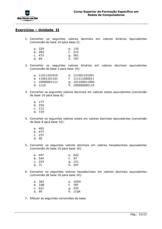 Curso Superior de Formação Específica em
                                                Redes de Computadores




Exercícios – Unidade II

     1. Converter os seguintes valores decimais        em   valores   binários   equivalentes
        (conversão de base 10 para base 2):

           a.   329                e.   135
           b.   284                f.   215
           c.   473                g.   581
           d.   69                 h.   197

     2. Converter os seguintes valores binários        em   valores   decimais   equivalentes
        (conversão de base 2 para base 10):

           a.   11011101010        e.   111001101001
           b.   11001101101        f.   111111000011
           c.   10000001111        g.   101100011000
           d.   1110               h.   100000000110

     3. Converter os seguintes valores decimais em valores octais equivalentes (conversão
        de base 10 para base 8):

           a.   177
           b.   254
           c.   112
           d.   719

     4. Converter os seguintes valores octais em valores decimais equivalentes (conversão
        de base 8 para base 10):

           a.   405
           b.   477
           c.   237
           d.   46

     5. Converter os seguintes valores decimais em valores hexadecimais equivalentes
        (conversão de base 10 para base 16):

           a.   447                e.   622
           b.   544                f.   97
           c.   223                g.   121
           d.   71                 h.   297

     6. Converter os seguintes valores hexadecimais em valores decimais equivalentes
        (conversão de base 16 para base 10):

           a.   3A2                e.   1ED4
           b.   33B                f.   7EF
           c.   621                g.   22C
           d.   99                 h.   110A

     7. Efetuar as seguintes conversões de base:




                                                                                 Pág.: 15/15
 