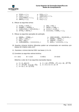 Curso Superior de Formação Específica em
                                           Redes de Computadores




      a.   374218 = ( ) 16           e.   53318 = ( ) 2
      b.   14A316 = ( ) 10           f.   1000110112 = ( ) 8
      c.   110111000112 = ( ) 16     g.   21710 = ( ) 7
      d.   2BEF516 = ( ) 8           h.   4138 = ( ) 2

8. Efetuar as seguintes somas:

      a.   317528 + 6735 8 =                    e.   3567 + 4427 =
      b.   2A5BEF16 + 9C82916 =                 f.   34E3C16 + FAB16 =
      c.   11001111012 + 1011101102 =           g.   111112 + 111012 =
      d.   377428 + 265738 =                    h.   111111012 + ECB816 = ( )10

9. Efetuar as seguintes operações de subtração:

      a.   64B2E16 – 27EBA 16 =                       e.   100011010002 – 1011011012 =
      b.   23518 – 1763 8 =                           f.   43DAB16 – 3EFFA16 =
      c.   5436 – 4556 =                              g.   1000102 – 111012 =
      d.   110010000102 – 11111111112 =               h.   A45F16 – 111111112 = ( )8

10. Quantos números binários diferentes podem ser armazenados em memórias com
   espaço de 6 dígitos cada uma?

11. Expresse o número decimal 2001 nas bases 2, 8 e 16.

12. Considere os seguintes valores binários:

   A = 1011          B = 1110              C=0011               D=1010

   Obtenha o valor de X nas seguintes expressões lógicas:

      a. X = A . (B ⊕ C)                  d. X = ((A + B ⊕ D) . ( C + A) + B) . (A + B)
      b. X = (A + B) . (C ⊕ (A + D))      e. X = A ⊕ B + C . B + A
      c. X = B. C . A + (C ⊕ D)




                                                                             Pág.: 16/16
 