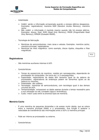 Curso Superior de Formação Específica em
                                                Redes de Computadores




     -   Volatilidade

         !"Volátil: perde a informação armazenada quando a energia elétrica desaparece.
           Exemplos: registradores; memória RAM (Random Access Memory); memória
           cache.
         !"Não volátil: a informação é mantida mesmo quando não há energia elétrica.
           Exemplos: discos; fitas; ROM (Read Only Memory); PROM (Programable Read
           Only Memory); EPROM (Erasable PROM).


     -   Tecnologia de fabricação

         !"Memórias de semicondutores: mais caras e velozes. Exemplos: memória cache;
           memória principal; registradores.
         !"Memórias de meio magnético: como exemplo, discos rígidos, disquetes e fitas
           magnéticas.

                                                                                          4h/a


Registradores

     -   São memórias auxiliares internas à UCP.


     -   Características:

         !"Tempo de acesso/ciclo de memória: medido em nanosegundos, dependendo do
           processador do computador. Em torno de 1 e 5 nanosegundos;
         !"Capacidade: registradores de dados têm tamanho igual ao da palavra do
           processador; registradores de endereços podem ter tamanhos iguais ao da
           palavra ou menores;
         !"Volatilidade: são voláteis;
         !"Tecnologia: memórias de semicondutores, com tecnologia igual à dos demais
           circuitos da UCP;
         !"Temporariedade: armazenam os dados apenas durante o tempo necessário para
           a sua utilização na UAL (Unidade Lógica e Aritmética);
         !"Custo: maior custo entre os diversos tipos de memória.



Memória Cache

     -   É uma memória de pequenas dimensões e de acesso muito rápido, que se coloca
         entre a memória principal (RAM) e o processador. Sua função é acelerar a
         velocidade de transferência das informações entre a UCP e a memória principal.


     -   Pode ser interna ao processador ou externa.


     -   Características:




                                                                            Pág.: 19/19
 