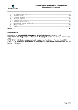 Curso Superior de Formação Específica em
                                                                                       Redes de Computadores




     VI.1.1 - Principais características ............................................................................................................................40
     VI.1.2 - Estrutura interna..........................................................................................................................................40
     VI.1.3 - Modos de operação ......................................................................................................................................41
     VI.1.4 - Gerência de Arquivo ....................................................................................................................................41
     VI.1.5 - Gerência de memória...................................................................................................................................42
     VI.1.6 - Recursos adicionais do DOS........................................................................................................................43
     VI.1.7.- Comandos de arquivos Batch (BAT) ............................................................................................................45
     VI.1.8- Arquivo Config.sys ........................................................................................................................................47
   VI.2      WINDOWS 95 ..............................................................................................................................................51
PROVA 2 .........................................................................................................................................................................67


BIBLIOGRAFIA
MONTEIRO, M. Introdução à organização de computadores. 3.ed. LTC, 1996.
TANEMBAUM, A.S. Organização estruturada de computadores. New Jersey : Prentice-Hall,
1992.
TANEMBAUM, A.S. Sistemas operacionais modernos. New Jersey : Prentice-Hall, 1995.
STAIR, R. M. Princípios de sistema de informação: uma abordagem gerencial. Rio de
Janeiro : LTC, 1998.




                                                                                                                                                                 Pág.: 2/2
 