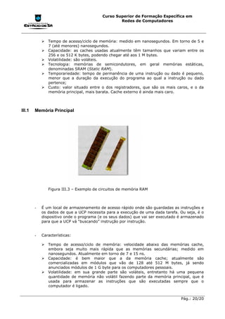 Curso Superior de Formação Específica em
                                                  Redes de Computadores




            !"Tempo de acesso/ciclo de memória: medido em nanosegundos. Em torno de 5 e
              7 (até menores) nanosegundos.
            !"Capacidade: as caches usadas atualmente têm tamanhos que variam entre os
              256 e os 512 K bytes, podendo chegar até aos 1 M bytes.
            !"Volatilidade: são voláteis.
            !"Tecnologia: memórias de semicondutores, em geral memórias estáticas,
              denominadas SRAM (Static RAM).
            !"Temporariedade: tempo de permanência de uma instrução ou dado é pequeno,
              menor que a duração da execução do programa ao qual a instrução ou dado
              pertence;
            !"Custo: valor situado entre o dos registradores, que são os mais caros, e o da
              memória principal, mais barata. Cache externo é ainda mais caro.



III.1   Memória Principal




               Figura III.3 – Exemplo de circuitos de memória RAM



        -   É um local de armazenamento de acesso rápido onde são guardadas as instruções e
            os dados de que a UCP necessita para a execução de uma dada tarefa. Ou seja, é o
            dispositivo onde o programa (e os seus dados) que vai ser executado é armazenado
            para que a UCP vá “buscando” instrução por instrução.


        -   Características:

            !"Tempo de acesso/ciclo de memória: velocidade abaixo das memórias cache,
              embora seja muito mais rápida que as memórias secundárias; medido em
              nanosegundos. Atualmente em torno de 7 e 15 ns.
            !"Capacidade: é bem maior que a da memória cache; atualmente são
              comercializadas em módulos que vão de 128 até 512 M bytes, já sendo
              anunciados módulos de 1 G byte para os computadores pessoais.
            !"Volatilidade: em sua grande parte são voláteis, entretanto há uma pequena
              quantidade de memória não volátil fazendo parte da memória principal, que é
              usada para armazenar as instruções que são executadas sempre que o
              computador é ligado.


                                                                                Pág.: 20/20
 