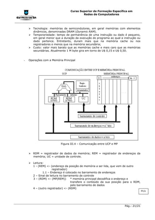 Curso Superior de Formação Específica em
                                         Redes de Computadores




    !"Tecnologia: memórias de semicondutores, em geral memórias com elementos
      dinâmicos, denominadas DRAM (Dynamic RAM).
    !"Temporariedade: tempo de permanência de uma instrução ou dado é pequeno,
      em geral menor que a duração da execução do programa ao qual a instrução ou
      dado pertence. Entretanto, duram mais que na memória cache ou nos
      registradores e menos que na memória secundária;
    !"Custo: valor mais barato que as memórias cache e mais caro que as memórias
      secundárias. Atualmente 1 M byte gira em torno de U$ 0,15 e U$ 0,50.


-   Operações com a Memória Principal




                          Figura III.4 – Comunicação entre UCP e MP


    !"RDM = registrador de dados da memória; REM = registrador de endereços da
      memória; UC = unidade de controle.

    !"Leitura:
      1 - (REM) <- (endereço da posição de memória a ser lida, que vem de outro
                     registrador)
             1.1 – Endereço é colocado no barramento de endereços
      2 – Sinal de leitura no barramento de controle
      3 – (RDM) <- (MP(REM))       * memória principal decodifica o endereço e
                                   transfere o conteúdo da sua posição para o RDM,
                                   pelo barramento de dados
      4 – (outro registrador) <- (RDM)
                                                                                     4h/a




                                                                       Pág.: 21/21
 