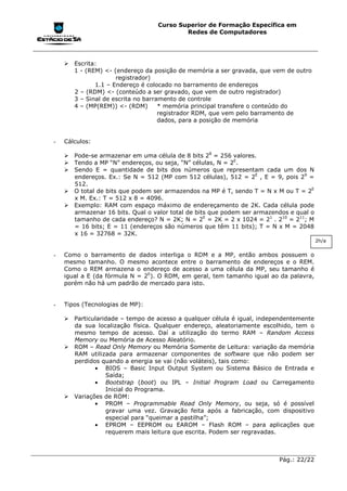 Curso Superior de Formação Específica em
                                          Redes de Computadores




    !"Escrita:
      1 - (REM) <- (endereço da posição de memória a ser gravada, que vem de outro
                    registrador)
             1.1 – Endereço é colocado no barramento de endereços
      2 – (RDM) <- (conteúdo a ser gravado, que vem de outro registrador)
      3 – Sinal de escrita no barramento de controle
      4 – (MP(REM)) <- (RDM)       * memória principal transfere o conteúdo do
                                   registrador RDM, que vem pelo barramento de
                                   dados, para a posição de memória


-   Cálculos:

    !"Pode-se armazenar em uma célula de 8 bits 28 = 256 valores.
    !"Tendo a MP “N” endereços, ou seja, “N” células, N = 2E.
    !"Sendo E = quantidade de bits dos números que representam cada um dos N
      endereços. Ex.: Se N = 512 (MP com 512 células), 512 = 2E , E = 9, pois 29 =
      512.
    !"O total de bits que podem ser armazendos na MP é T, sendo T = N x M ou T = 2E
      x M. Ex.: T = 512 x 8 = 4096.
    !"Exemplo: RAM com espaço máximo de endereçamento de 2K. Cada célula pode
      armazenar 16 bits. Qual o valor total de bits que podem ser armazendos e qual o
      tamanho de cada endereço? N = 2K; N = 2E = 2K = 2 x 1024 = 21 . 210 = 211; M
      = 16 bits; E = 11 (endereços são números que têm 11 bits); T = N x M = 2048
      x 16 = 32768 = 32K.
                                                                                        2h/a


-   Como o barramento de dados interliga o RDM e a MP, então ambos possuem o
    mesmo tamanho. O mesmo acontece entre o barramento de endereços e o REM.
    Como o REM armazena o endereço de acesso a uma célula da MP, seu tamanho é
    igual a E (da fórmula N = 2E). O RDM, em geral, tem tamanho igual ao da palavra,
    porém não há um padrão de mercado para isto.


-   Tipos (Tecnologias de MP):

    !"Particularidade – tempo de acesso a qualquer célula é igual, independentemente
      da sua localização física. Qualquer endereço, aleatoriamente escolhido, tem o
      mesmo tempo de acesso. Daí a utilização do termo RAM – Random Access
      Memory ou Memória de Acesso Aleatório.
    !"ROM – Read Only Memory ou Memória Somente de Leitura: variação da memória
      RAM utilizada para armazenar componentes de software que não podem ser
      perdidos quando a energia se vai (não voláteis), tais como:
             • BIOS – Basic Input Output System ou Sistema Básico de Entrada e
                 Saída;
             • Bootstrap (boot) ou IPL – Initial Program Load ou Carregamento
                 Inicial do Programa.
    !"Variações de ROM:
             • PROM – Programmable Read Only Memory, ou seja, só é possível
                 gravar uma vez. Gravação feita após a fabricação, com dispositivo
                 especial para “queimar a pastilha”;
             • EPROM – EEPROM ou EAROM – Flash ROM – para aplicações que
                 requerem mais leitura que escrita. Podem ser regravadas.



                                                                         Pág.: 22/22
 