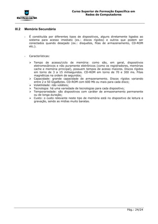 Curso Superior de Formação Específica em
                                                  Redes de Computadores




III.2   Memória Secundária

        -   É constituída por diferentes tipos de dispositivos, alguns diretamente ligados ao
            sistema para acesso imediato (ex.: discos rígidos) e outros que podem ser
            conectados quando desejado (ex.: disquetes, fitas de armazenamento, CD-ROM
            etc.).


        -   Características:

            !"Tempo de acesso/ciclo de memória: como são, em geral, dispositivos
              eletromecânicos e não puramente eletrônicos (como os registradores, memórias
              cache e memória principal), possuem tempos de acesso maiores. Discos rígidos
              em torno de 3 a 15 milisegundos. CD-ROM em torno de 70 e 300 ms. Fitas
              magnéticas na ordem de segundos;
            !"Capacidade: grande capacidade de armazenamento. Discos rígidos variando
              entre 2 e 50 GigaBytes. CD-ROM com 600 Mb ou mais para cada disco;
            !"Volatilidade: não voláteis;
            !"Tecnologia: há uma variedade de tecnologias para cada dispositivo;
            !"Temporariedade: são dispositivos com caráter de armazenamento permanente
              ou de longa duração;
            !"Custo: o custo relevante neste tipo de memória está no dispositivo de leitura e
              gravação, sendo as mídias muito baratas.




                                                                                 Pág.: 24/24
 