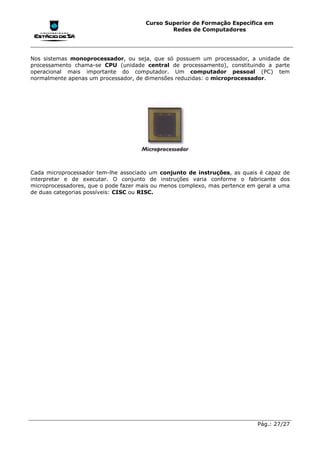 Curso Superior de Formação Específica em
                                               Redes de Computadores




Nos sistemas monoprocessador, ou seja, que só possuem um processador, a unidade de
processamento chama-se CPU (unidade central de processamento), constituindo a parte
operacional mais importante do computador. Um computador pessoal (PC) tem
normalmente apenas um processador, de dimensões reduzidas: o microprocessador.




Cada microprocessador tem-lhe associado um conjunto de instruções, as quais é capaz de
interpretar e de executar. O conjunto de instruções varia conforme o fabricante dos
microprocessadores, que o pode fazer mais ou menos complexo, mas pertence em geral a uma
de duas categorias possíveis: CISC ou RISC.




                                                                             Pág.: 27/27
 