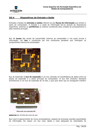 Curso Superior de Formação Específica em
                                                Redes de Computadores




III.4        Dispositivos de Entrada e Saída

Entradas e Saídas As entradas e saídas referem-se aos fluxos de informação que entram e
saem do computador. A entrada e a saída de informação faz-se através de dispositivos
específicos, externos ou periféricos ao sistema constituído pela unidade de processamento e
pela memória principal.




Bus Os buses são canais de transmissão internos ao computador e nos quais circula a
informação. Um bus é constituído por fios condutores paralelos que interligam os
componentes internos do computador.




Bus de Expansão O bus de expansão é um bus utilizado na transferência de dados entre as
placas de expansão e a placa principal do computador. O bus ISA (Industry Standard
Architecture) é um bus de expansão de 16 bits, o que quer dizer que se conseguem tranferir




palavras de 16 bits de uma só vez.

Bus Local O aparecimento de novos processadores, capazes de processar grandes quantidades
de informação, fez nascer um bus mais rápido e mais adequado às velocidades do


                                                                               Pág.: 28/28
 