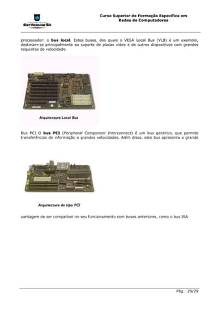 Curso Superior de Formação Específica em
                                                Redes de Computadores




processador: o bus local. Estes buses, dos quais o VESA Local Bus (VLB) é um exemplo,
destinam-se principalmente ao suporte de placas vídeo e de outros dispositivos com grandes
requisitos de velocidade.




Bus PCI O bus PCI (Peripheral Component Interconnect) é um bus genérico, que permite
transferências de informação a grandes velocidades. Além disso, este bus apresenta a grande




vantagem de ser compatível no seu funcionamento com buses anteriores, como o bus ISA




                                                                               Pág.: 29/29
 