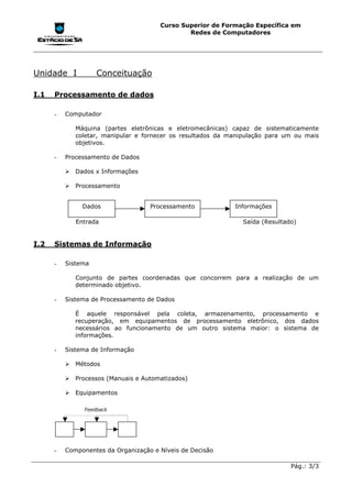 Curso Superior de Formação Específica em
                                               Redes de Computadores




Unidade I           Conceituação

I.1   Processamento de dados

      -   Computador

             Máquina (partes eletrônicas e eletromecânicas) capaz de sistematicamente
             coletar, manipular e fornecer os resultados da manipulação para um ou mais
             objetivos.

      -   Processamento de Dados

          !"Dados x Informações

          !"Processamento


               Dados                Processamento            Informações

             Entrada                                           Saída (Resultado)


I.2   Sistemas de Informação

      -   Sistema

             Conjunto de partes coordenadas que concorrem para a realização de um
             determinado objetivo.

      -   Sistema de Processamento de Dados

             É aquele responsável pela coleta, armazenamento, processamento e
             recuperação, em equipamentos de processamento eletrônico, dos dados
             necessários ao funcionamento de um outro sistema maior: o sistema de
             informações.

      -   Sistema de Informação

          !"Métodos

          !"Processos (Manuais e Automatizados)

          !"Equipamentos

                Feedback




      -   Componentes da Organização e Níveis de Decisão

                                                                              Pág.: 3/3
 