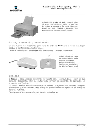 Curso Superior de Formação Específica em
                                                   Redes de Computadores




                                          Uma impressora Jato de Tinta. O nome “jato
                                          de tinta” não é à toa: uma cabeça de
                                          impressão se aqueçe e faz uma minúscula
                                          bolha de tinta “explodir”, borrando em
                                          pequeníssimos pontos o papel impresso.




Mouse, Trackball, Mousetouch
Um dos inventos mais importantes para o uso do ambiente Windows foi o mouse, que depois
acabou se transformando em outras versões.
Com o mouse arrastamos seu Ponteiro pela tela, ativando comandos e programas.


                                                                Mouse e Trackball: duas
                                                                versões da mesma idéia:
                                                                arrastar na tela um
                                                                ponteiro para ativar
                                                                funções em programas e
                                                                no Sistema Operacional.




Teclado
O Teclado é nossa principal ferramenta de trabalho com o computador, e é com ele que
digitamos documentos, além de muitas teclas servirem de comandos de operações em
programas e no Windows.
Um teclado pode ter de 102 a 114 teclas, sendo divididas da seguinte forma: a maioria delas para
os caracteres (a-z, 0-9 e acentos, etc.); outra parte para comandos e funções, e outra parte para
digitação numérica.
Observe suas teclas com atenção, pois possuem muitas funções.




                                                                                     Pág.: 32/32
 