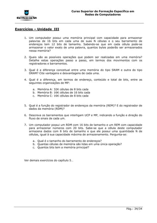 Curso Superior de Formação Específica em
                                               Redes de Computadores




Exercícios – Unidade III

     1. Um computador possui uma memória principal com capacidade para armazenar
        palavras de 16 bits em cada uma de suas N células e o seu barramento de
        endereços tem 12 bits de tamanho. Sabendo-se que em cada célula pode-se
        armazenar o valor exato de uma palavra, quantos bytes poderão ser armazenados
        nessa memória?

     2. Quais são as possíveis operações que podem ser realizadas em uma memória?
        Detalhe estas operações passo a passo, em termos dos movimentos com os
        registradores e barramentos.

     3. Qual é a diferença conceitual entre uma memória do tipo SRAM e outra do tipo
        DRAM? Cite vantagens e desvantagens de cada uma.

     4. Qual é a diferença, em termos de endereço, conteúdo e total de bits, entre as
        seguintes organizações de MP:

           a. Memória A: 32K células de 8 bits cada
           b. Memória B: 16K células de 16 bits cada
           c. Memória C: 16K células de 8 bits cada


     5. Qual é a função do registrador de endereços da memória (REM)? E do registrador de
        dados da memória (RDM)?

     6. Descreva os barramentos que interligam UCP e MP, indicando a função e direção do
        fluxo de sinais de cada um.

     7. Um computador possui um RDM com 16 bits de tamanho e um REM com capacidade
        para armazenar números com 20 bits. Sabe-se que a célula deste computador
        armazena dados com 8 bits de tamanho e que ele possui uma quantidade N de
        células, igual à sua capacidade máxima de armazenamento. Pergunta-se:

           a. Qual é o tamanho do barramento de endereços?
           b. Quantas células de memória são lidas em uma única operação?
           c. Quantos bits tem a memória principal?



     Ver demais exercícios do capítulo 5…




                                                                             Pág.: 34/34
 