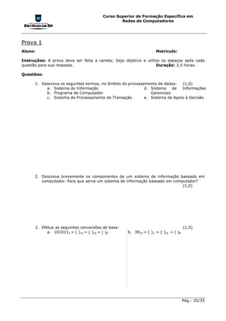 Curso Superior de Formação Específica em
                                               Redes de Computadores




Prova 1
Aluno:                                                            Matrícula:

Instruções: A prova deve ser feita a caneta; Seja objetivo e utilize os espaços após cada
questão para sua resposta.                                        Duração: 2,5 horas.

Questões:

      1. Descreva os seguintes termos, no âmbito do processamento de dados:   (1,0)
           a. Sistema de Informação                         d. Sistema    de  Informações
           b. Programa de Computador                           Gerenciais
           c. Sistema de Processamento de Transação         e. Sistema de Apoio à Decisão




      2. Descreva brevemente os componentes de um sistema de informação baseado em
         computador. Para que serve um sistema de informação baseado em computador?
                                                                            (1,0)




      3. Efetue as seguintes conversões de base:                                   (1,5)
            a. 1010112 = ( )10 = ( )16 = ( )8      b. 3910 = ( )2 = ( )16 = ( )8




                                                                                   Pág.: 35/35
 