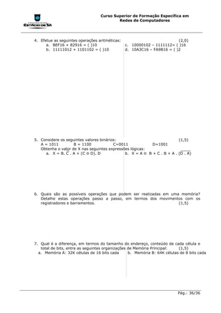 Curso Superior de Formação Específica em
                                          Redes de Computadores




4. Efetue as seguintes operações aritméticas:                            (2,0)
      a. BEF16 + 82916 = ( )10                  c. 10000102 – 1111112= ( )16
      b. 11111012 + 1101102 = ( )10             d. 10A3C16 – FA9B16 = ( )2




5. Considere os seguintes valores binários:                              (1,5)
   A = 1011         B = 1100             C=0011            D=1001
   Obtenha o valor de X nas seguintes expressões lógicas:
     a. X = B. C . A + (C ⊕ D). D             b. X = A ⊕ B + C . B + A . (D . A)




6. Quais são as possíveis operações que podem ser realizadas em uma memória?
   Detalhe estas operações passo a passo, em termos dos movimentos com os
   registradores e barramentos.                                    (1,5)




7. Qual é a diferença, em termos do tamanho do endereço, conteúdo de cada célula e
   total de bits, entre as seguintes organizações de Memória Principal:    (1,5)
  a. Memória A: 32K células de 16 bits cada       b. Memória B: 64K células de 8 bits cada




                                                                           Pág.: 36/36
 