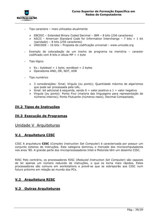 Curso Superior de Formação Específica em
                                                 Redes de Computadores




      -   Tipo caractere – mais utilizados atualmente

          !"EBCDIC – Extended Binary Coded Decimal – IBM – 8 bits (256 caracteres)
          !"ASCII – American Standard Code for Information Interchange – 7 bits + 1 bit
            (paridade) – 8 bits (256 caracteres)
          !"UNICODE – 16 bits – Proposta de codificação universal – www.unicode.org

      -   Exemplo de colocadação de um trecho de programa na memória – caracter
          codificado com 8 bits e célula MP = 1 byte

      -   Tipo lógico

          !"Ex.: bytebool = 1 byte; wordbool = 2 bytes
          !"Operadores AND, OR, NOT, XOR

      -   Tipo numérico

          !"3 considerações: Sinal; Vírgula (ou ponto); Quantidade máxima de algarismos
            que pode ser processada pela UAL.
          !"Sinal: bit adicional à esquerda, sendo 0 = valor positivo e 1 = valor negativo
          !"Vírgula (ou ponto): Ponto Fixo (maioria das linguagens para representação de
            números inteiros); Ponto Flutuante (números reais); Decimal Compactado.


IV.2 Tipos de Instruções

IV.3 Execução de Programas


Unidade V Arquiteturas

V.1   Arquitetura CISC

CISC A arquitetura CISC (Complex Instruction Set Computer) é caracterizada por possuir um
conjunto extenso de instruções. Esta categoria dominou o mercado dos microcomputadores
nos anos '80. A grande parte dos microprocessadores Intel e Motorola têm um desenho CISC.


RISC Pelo contrário, os processadores RISC (Reduced Instruction Set Computer) são capazes
de ler apenas um número reduzido de instruções, o que os torna mais rápidos. Estes
processadores são comuns em workstations e prevê-se que se sobreporão aos CISC num
futuro próximo em relação ao mundo dos PCs.


V.2   Arquitetura RISC

V.3   Outras Arquiteturas




                                                                              Pág.: 39/39
 