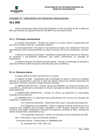 Curso Superior de Formação Específica em
                                                 Redes de Computadores




Unidade VI Laboratório em Sistemas Operacionais
VI.1 DOS


      Sistema Operacional desenvolvido pela Microsoft no início da década de 80, a pedido da
IBM, para atender aos equipamentos da linha IBM-PC por ela desenvolvida.




VI.1.1 - Principais características
       a) Sistema monousuário - Permite que apenas um usuário utilize o equipamento por
vez (como o próprio nome diz: computador pessoal).
       b) monoprogramável - Por possuir uma arquitetura simples, não necessita de rotinas de
gerenciamento para compartilhamento de alguns recursos, tais como processador, arquivos,
etc.
      c) Estrutura hierárquica dos dados - Possibilita a organização dos arquivos em estrutura
de diretórios e sub-diretórios permitindo uma melhor performance na utilização do
equipamento.
       d) Redirecionamento de Entrada de Saída padrão - Permite a modificação da entrada ou
saída de periféricos padrão de alguns comandos para outros periféricos.




VI.1.2 - Estrutura interna
      O sistema DOS é dividido internamente em 4 partes:
       a) Registro de Boot - Responsável pela inicialização do sistema. Verifica as condições
internas do equipamento e gerencia a carga dos demais arquivos do sistema operacional do
disco para a memória, tornando-o disponível para utilização.
       b) IBMBIOS.COM (IO.SYS) - Contém, através da ROMBIOS, as rotinas de interface com
os periféricos, gerenciando as operações de leitura e gravação de dados entre os programas e
estes dispositivos.
      c) IBMDOS.COM (MSDOS.SYS) - Contém as rotinas que gerenciam as interrupções
necessárias aos programas.
      d) COMMAND.COM - É responsável pelo gerenciamento dos recursos de execução dos
programas. É subdivido em:
             d.1) Programas Residentes - Responsável pela carga e execução dos programas.
               d.2) Programas de Inicialização - Define o endereço inicial da memória em que o
programa será instalado para execução, anexando-o a PSP (Program Segment Prefix) que
armazena informações necessárias à execução do programa (conteúdo de flags, endereço de
rotinas de tratamento, registradores, etc.).
             d.3) Programas Transientes - Contém os comandos internos (utilitários) do DOS.
      Obs. O DOS possui 2 tipos de comandos utilitários:
      - Comandos internos - Armazenados no COMMAND.COM.
             Ex. Comandos DIR, TYPE, COPY, etc.


                                                                                  Pág.: 40/40
 