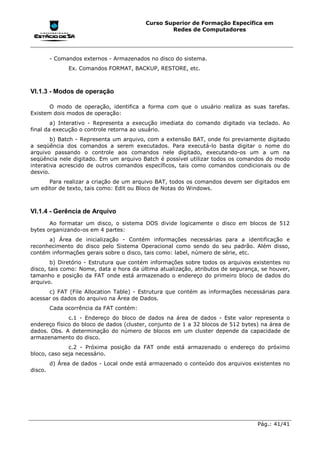 Curso Superior de Formação Específica em
                                                  Redes de Computadores




         - Comandos externos - Armazenados no disco do sistema.
               Ex. Comandos FORMAT, BACKUP, RESTORE, etc.



VI.1.3 - Modos de operação

       O modo de operação, identifica a forma com que o usuário realiza as suas tarefas.
Existem dois modos de operação:
        a) Interativo - Representa a execução imediata do comando digitado via teclado. Ao
final da execução o controle retorna ao usuário.
        b) Batch - Representa um arquivo, com a extensão BAT, onde foi previamente digitado
a seqüência dos comandos a serem executados. Para executá-lo basta digitar o nome do
arquivo passando o controle aos comandos nele digitado, executando-os um a um na
seqüência nele digitado. Em um arquivo Batch é possível utilizar todos os comandos do modo
interativa acrescido de outros comandos específicos, tais como comandos condicionais ou de
desvio.
      Para realizar a criação de um arquivo BAT, todos os comandos devem ser digitados em
um editor de texto, tais como: Edit ou Bloco de Notas do Windows.



VI.1.4 - Gerência de Arquivo
       Ao formatar um disco, o sistema DOS divide logicamente o disco em blocos de 512
bytes organizando-os em 4 partes:
      a) Área de inicialização - Contém informações necessárias para a identificação e
reconhecimento do disco pelo Sistema Operacional como sendo do seu padrão. Além disso,
contém informações gerais sobre o disco, tais como: label, número de série, etc.
        b) Diretório - Estrutura que contém informações sobre todos os arquivos existentes no
disco, tais como: Nome, data e hora da última atualização, atributos de segurança, se houver,
tamanho e posição da FAT onde está armazenado o endereço do primeiro bloco de dados do
arquivo.
      c) FAT (File Allocation Table) - Estrutura que contém as informações necessárias para
acessar os dados do arquivo na Área de Dados.
         Cada ocorrência da FAT contém:
              c.1 - Endereço do bloco de dados na área de dados - Este valor representa o
endereço físico do bloco de dados (cluster, conjunto de 1 a 32 blocos de 512 bytes) na área de
dados. Obs. A determinação do número de blocos em um cluster depende da capacidade de
armazenamento do disco.
              c.2 - Próxima posição da FAT onde está armazenado o endereço do próximo
bloco, caso seja necessário.
         d) Área de dados - Local onde está armazenado o conteúdo dos arquivos existentes no
disco.




                                                                                  Pág.: 41/41
 