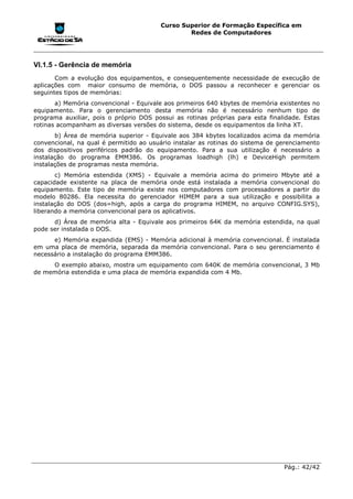 Curso Superior de Formação Específica em
                                                Redes de Computadores




VI.1.5 - Gerência de memória
       Com a evolução dos equipamentos, e consequentemente necessidade de execução de
aplicações com maior consumo de memória, o DOS passou a reconhecer e gerenciar os
seguintes tipos de memórias:
       a) Memória convencional - Equivale aos primeiros 640 kbytes de memória existentes no
equipamento. Para o gerenciamento desta memória não é necessário nenhum tipo de
programa auxiliar, pois o próprio DOS possui as rotinas próprias para esta finalidade. Estas
rotinas acompanham as diversas versões do sistema, desde os equipamentos da linha XT.
       b) Área de memória superior - Equivale aos 384 kbytes localizados acima da memória
convencional, na qual é permitido ao usuário instalar as rotinas do sistema de gerenciamento
dos dispositivos periféricos padrão do equipamento. Para a sua utilização é necessário a
instalação do programa EMM386. Os programas loadhigh (lh) e DeviceHigh permitem
instalações de programas nesta memória.
       c) Memória estendida (XMS) - Equivale a memória acima      do primeiro Mbyte até a
capacidade existente na placa de memória onde está instalada a    memória convencional do
equipamento. Este tipo de memória existe nos computadores com     processadores a partir do
modelo 80286. Ela necessita do gerenciador HIMEM para a sua       utilização e possibilita a
instalação do DOS (dos=high, após a carga do programa HIMEM,      no arquivo CONFIG.SYS),
liberando a memória convencional para os aplicativos.
      d) Área de memória alta - Equivale aos primeiros 64K da memória estendida, na qual
pode ser instalada o DOS.
      e) Memória expandida (EMS) - Memória adicional à memória convencional. É instalada
em uma placa de memória, separada da memória convencional. Para o seu gerenciamento é
necessário a instalação do programa EMM386.
     O exemplo abaixo, mostra um equipamento com 640K de memória convencional, 3 Mb
de memória estendida e uma placa de memória expandida com 4 Mb.




                                                                                Pág.: 42/42
 