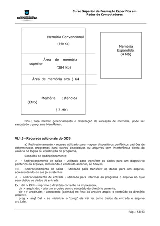 Curso Superior de Formação Específica em
                                                 Redes de Computadores




                       Memória Convencional

                              (640 Kb)
                                                                          Memória
                                                                         Expandida
                                                                           (4 Mb)
                     Área   de    memória
          superior
                              (384 Kb)


            Área de memória alta ( 64




                   Memória       Estendida
         (EMS)

                             ( 3 Mb)


      Obs.: Para melhor gerenciamento e otimização de alocação de memória, pode ser
executado o programa MemMaker.




VI.1.6 - Recursos adicionais do DOS
       a) Redirecionamento - recurso utilizado para mapear dispositivos periféricos padrões de
determinados programas para outros dispositivos ou arquivos sem interferência direta do
usuário na lógica ou construção do programa.
      Símbolos de Redirecionamento:
> - Redirecionamento de saída - utilizado para transferir os dados para um dispositivo
periférico ou arquivo, eliminando o conteúdo anterior, se houver.
>> - Redirecionamento de saída - utilizado para transferir os dados para um arquivo,
acrescentando-os aos já existentes
< - Redirecionamento de entrada - utilizada para informar ao programa o arquivo no qual
será obtido os dados de entrada.
Ex.: dir > PRN - imprime o diretório corrente na impressora.
   dir > arqdir.dat - cria um arquivo com o conteúdo do diretório corrente.
   dir >> arqdir.dat - acrescenta (apenda) no final do arquivo arqdir, o conteúdo do diretório
corrente.
   prog < arq1.Dat - ao inicializar o "prog" ele vai ler como dados de entrada o arquivo
arq1.dat


                                                                                  Pág.: 43/43
 
