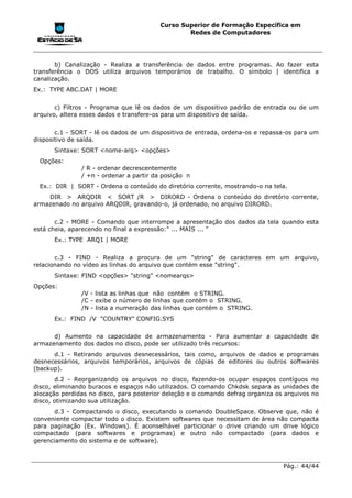 Curso Superior de Formação Específica em
                                                 Redes de Computadores




       b) Canalização - Realiza a transferência de dados entre programas. Ao fazer esta
transferência o DOS utiliza arquivos temporários de trabalho. O símbolo | identifica a
canalização.
Ex.: TYPE ABC.DAT | MORE


       c) Filtros - Programa que lê os dados de um dispositivo padrão de entrada ou de um
arquivo, altera esses dados e transfere-os para um dispositivo de saída.


       c.1 - SORT - lê os dados de um dispositivo de entrada, ordena-os e repassa-os para um
dispositivo de saída.
      Sintaxe: SORT <nome-arq> <opções>
  Opções:
               / R - ordenar decrescentemente
               / +n - ordenar a partir da posição n
  Ex.: DIR | SORT - Ordena o conteúdo do diretório corrente, mostrando-o na tela.
    DIR > ARQDIR < SORT /R > DIRORD - Ordena o conteúdo do diretório corrente,
armazenado no arquivo ARQDIR, gravando-o, já ordenado, no arquivo DIRORD.


       c.2 - MORE - Comando que interrompe a apresentação dos dados da tela quando esta
está cheia, aparecendo no final a expressão:" ... MAIS ... "
      Ex.: TYPE ARQ1 | MORE


       c.3 - FIND - Realiza a procura de um "string" de caracteres em um arquivo,
relacionando no vídeo as linhas do arquivo que contém esse "string".
      Sintaxe: FIND <opções> "string" <nomearqs>
Opções:
               /V - lista as linhas que não contém o STRING.
               /C - exibe o número de linhas que contém o STRING.
               /N - lista a numeração das linhas que contém o STRING.
      Ex.: FIND /V "COUNTRY" CONFIG.SYS


      d) Aumento na capacidade de armazenamento - Para aumentar a capacidade de
armazenamento dos dados no disco, pode ser utilizado três recursos:
      d.1 - Retirando arquivos desnecessários, tais como, arquivos de dados e programas
desnecessários, arquivos temporários, arquivos de cópias de editores ou outros softwares
(backup).
       d.2 - Reorganizando os arquivos no disco, fazendo-os ocupar espaços contíguos no
disco, eliminando buracos e espaços não utilizados. O comando Chkdsk separa as unidades de
alocação perdidas no disco, para posterior deleção e o comando defrag organiza os arquivos no
disco, otimizando sua utilização.
       d.3 - Compactando o disco, executando o comando DoubleSpace. Observe que, não é
conveniente compactar todo o disco. Existem softwares que necessitam de área não compacta
para paginação (Ex. Windows). É aconselhável particionar o drive criando um drive lógico
compactado (para softwares e programas) e outro não compactado (para dados e
gerenciamento do sistema e de software).



                                                                                 Pág.: 44/44
 