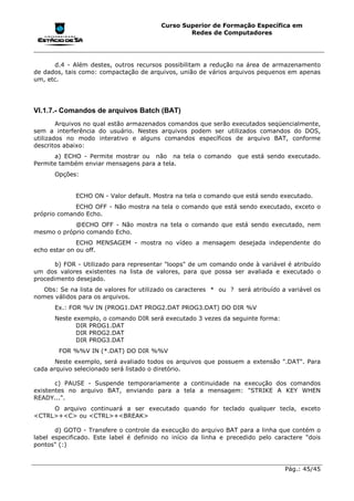 Curso Superior de Formação Específica em
                                                 Redes de Computadores




      d.4 - Além destes, outros recursos possibilitam a redução na área de armazenamento
de dados, tais como: compactação de arquivos, união de vários arquivos pequenos em apenas
um, etc.




VI.1.7.- Comandos de arquivos Batch (BAT)
        Arquivos no qual estão armazenados comandos que serão executados seqüencialmente,
sem a interferência do usuário. Nestes arquivos podem ser utilizados comandos do DOS,
utilizados no modo interativo e alguns comandos específicos de arquivo BAT, conforme
descritos abaixo:
      a) ECHO - Permite mostrar ou não na tela o comando          que está sendo executado.
Permite também enviar mensagens para a tela.
      Opções:


             ECHO ON - Valor default. Mostra na tela o comando que está sendo executado.
             ECHO OFF - Não mostra na tela o comando que está sendo executado, exceto o
próprio comando Echo.
            @ECHO OFF - Não mostra na tela o comando que está sendo executado, nem
mesmo o próprio comando Echo.
              ECHO MENSAGEM - mostra no vídeo a mensagem desejada independente do
echo estar on ou off.

       b) FOR - Utilizado para representar "loops" de um comando onde à variável é atribuído
um dos valores existentes na lista de valores, para que possa ser avaliada e executado o
procedimento desejado.
   Obs: Se na lista de valores for utilizado os caracteres * ou ? será atribuído a variável os
nomes válidos para os arquivos.
      Ex.: FOR %V IN (PROG1.DAT PROG2.DAT PROG3.DAT) DO DIR %V
      Neste exemplo, o comando DIR será executado 3 vezes da seguinte forma:
             DIR PROG1.DAT
             DIR PROG2.DAT
             DIR PROG3.DAT
        FOR %%V IN (*.DAT) DO DIR %%V
       Neste exemplo, será avaliado todos os arquivos que possuem a extensão ".DAT". Para
cada arquivo selecionado será listado o diretório.

       c) PAUSE - Suspende temporariamente a continuidade na execução dos comandos
existentes no arquivo BAT, enviando para a tela a mensagem: "STRIKE A KEY WHEN
READY...".
     O arquivo continuará a ser executado quando for teclado qualquer tecla, exceto
<CTRL>+<C> ou <CTRL>+<BREAK>

       d) GOTO - Transfere o controle da execução do arquivo BAT para a linha que contém o
label especificado. Este label é definido no início da linha e precedido pelo caractere "dois
pontos" (:)



                                                                                  Pág.: 45/45
 