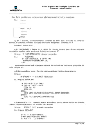 Curso Superior de Formação Específica em
                                                  Redes de Computadores




   Obs: Serão considerados como nome de label apenas os 8 primeiros caracteres.
      Ex.:   ..........
             ..........
             ..........
              GOTO            PULO
                 ..........
                 ..........
              PULO

       e) IF - Executa, condicionalmente comando do DOS após avaliação da condição
definida. O comando permite a execução condicional de apenas 1 comando por if.
      Existem 3 formas de IF.

      e.1) ERRORLEVEL - Avalia se o código de retorno enviado pelo último programa
executado é igual ou maior ao número definido no comando IF.
      Sintaxe:     IF [NOT] ERRORLEVEL número <comando>
      Ex.:            PROGRAMA
                  IF NOT ERRORLEVEL 1 GOTO FIM
                    ECHO DEU PROBLEMA NO ABC
                 :FIM
        O comando ECHO será executado somente se o código de retorno do programa, for
maior ou igual a 1.

      e.2) Comparação de string - Permite a comparação de 2 strings de caracteres.
      Sintaxe:
              IF "STRING1" == "STRING2" <comando>
      Ex.: Arquivo COPIA.BAT

               IF %1 == %2 GOTO ERRO1
               IF %2 == "" GOTO ERRO2
                  COPY %1 %2
                  GOTO FIM
              :ERRO1
                  ECHO NOME IGUAIS DOS ARQUIVOS A SEREM COPIADOS
              :ERRO2
                  ECHO FALTA INFORMAR PARÂMETROS
             :FIM

       e.3) EXIST/NOT EXIST - Permite avaliar a existência ou não de um arquivo no diretório
corrente ou path especificado. Só funciona para arquivo.
      Sintaxe:        IF [NOT] EXIST arquivo <comando>
      Ex.: Arquivo COPIA.BAT


                 IF %1 == %2 GOTO ERRO1
                 IF NOT EXIST %1 GOTO ERRO2
                 IF ´%2´ == ´´ GOTO ERRO3


                                                                                  Pág.: 46/46
 