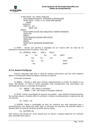 Curso Superior de Formação Específica em
                                                Redes de Computadores




              IF NOT EXIST %2 GOTO EXECUTA
                  ECHO ARQUIVO EXISTE CONFIRMA A DESTRUIÇÃO
                  ECHO TECLE <CTRL>+<C> CASO NÃO QUEIRA
                     PAUSE
                :EXECUTA
                  COPY %1 %2
                        GOTO FIM
             :ERRO1
                  ECHO NOME IGUAIS DOS ARQUIVOS A SEREM COPIADOS
                  GOTO FIM
                 :ERRO2
                  ECHO ARQUIVO ORIGEM NÃO EXISTE
                  GOTO FIM
                 :ERRO3
                  ECHO FALTA INFORMAR PARÂMETROS
                 :FIM
      f) SHIFT - recurso que permite a utilização em um arquivo BAT de mais de 10
parâmetros relocáveis entre os valores %0 a %9.
             Ex.: EXEMPLO      ARQ 1   ARQ 2     ARQ 3
                   %0            %1         %2        %3     SHIFT
                            %0         %1        %2                       SHIFT
                            %0         %1                         SHIFT
                               %0                                 SHIFT



VI.1.8- Arquivo Config.sys
        Arquivo executado logo após a carga do sistema operacional, que tem como objetivo
alterar a configuração default de alguns recursos do sistema.
      Comandos existentes:

        a) BREAK - Orienta o DOS para verificar periodicamente no buffer do teclado se as
teclas "Ctrl+Break" ou "Ctrl+C" foram acionadas. Este procedimento visa interromper, por
solicitação do usuário, a execução do programa.
             Ex.: BREAK = ON realiza a checagem
                   BREAK = OFF não realiza a checagem (default)

      b) FILES: Indica a quantidade de arquivos que podem estar abertos simultaneamente.
No exemplo abaixo o Sistema DOS irá controlar e utilizar simultaneamente a abertura de até
20 arquivos.
             Ex.: FILES = 20

      c) BUFFER: Indica a quantidade de área em memória que será reservada para o
armazenamento dos dados que serão lidos ou gravados em arquivos. No exemplo abaixo o
Sistema DOS irá reservar 40 áreas de buffer para os dados.
             Ex.: BUFFERS=40
Este número não deverá ser muito grande pois irá reduzir o espaço disponível em memória
para utilização pelo usuário.


                                                                                  Pág.: 47/47
 
