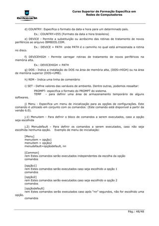 Curso Superior de Formação Específica em
                                                    Redes de Computadores




         d) COUNTRY: Especifica o formato da data e hora para um determinado país.
               Ex.: COUNTRY=055 (Formato da data e hora brasileira)
        e) DEVICE - Permite a substituição ou acréscimo das rotinas de tratamento de novos
periféricos ao arquivo IBMBIOS.COM.
               Ex.: DEVICE = PATH onde PATH é o caminho no qual está armazenada a rotina
no disco.

     f) DEVICEHIGH - Permite carregar rotinas de tratamento de novos periféricos na
memória alta.
               Ex.: DEVICEHIGH = PATH
     g) DOS - Indica a instalação do DOS na área de memória alta, (DOS=HIGH) ou na área
de memória superior (DOS=UMB).

         h) REM - Indica uma linha de comentário

         i) SET - Define valores das variáveis de ambiente. Dentre outras, podemos ressaltar:
               PROMPT- especifica o formato do PROMPT do sistema.
               TEMP  - para definir uma área de armazenamento temporário de alguns
softwares.

       j) Menu - Especifica um menu de inicialização para as opções de configurações. Este
comando é utilizado em conjunto com os comandos: (Este comando está disponível a partir da
versão 6.0).

       j.1) Menuitem - Para definir o bloco de comandos a serem executados, caso a opção
seja escolhida

       j.2) Menudefault - Para definir os comandos a serem executados, caso não seja
escolhida nenhuma opção. Exemplo de menu de inicialiação:

         [Menu]
         menuitem = opção1
         menuitem = opção2
         menudefault=opçãodefault, nn

         [Common]
         rem Estes comandos serão executados independentes da escolha da opção
         comandos

         [opção1]
         rem Estes comandos serão executados caso seja escolhido a opção 1
         comandos
         [opção2]
         rem Estes comandos serão executados caso seja escolhido a opção 2
         comandos
         [opçãodefault]
         rem Estes comandos serão executados caso após “nn” segundos, não for escolhido uma
opção.
         comandos



                                                                                    Pág.: 48/48
 