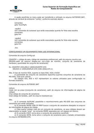 Curso Superior de Formação Específica em
                                                Redes de Computadores




       A opção escolhida no menu pode ser transferido e utilizado no arquivo AUTOEXEC.BAT,
através da variável de ambiente “config”, conforme exemplo abaixo:

       comandos
       goto %config%

       :opção1
       rem comandos do autoexec que serão executados quando for feita esta escolha
       comandos
       goto fim

       :opção2
       rem comandos do autoexec que serão executados quando for feita esta escolha
       comandos
       goto fim

       :fim

CONFIGURANDO UM EQUIPAMENTO PARA USO INTERNACIONAL

Comandos do arquivo Config.sys

COUNTRY = código do pais, código de caracteres preferencial, path do arquivo country.sys
DEVIDE=path do arquivo display.sys con=(tipo de monitor, conjunto de caracteres de
hardware, quantidade de conjunto de caracteres)

Ex. COUNTRY=055,850,C:DOSCOUNTRY.SYS
     DEVICE=C:DOSDISPLAY.SYS CON=(EGA,437,1)

Obs. O tipo de monitor EGA, suporta os tipos EGA, VGA e SVGA
      A quantidade de conjunto de caracteres especifica quantos conjuntos de caracteres do
MS-DOS, você quer utilizar.
      Os códigos 055, 850 e 437 representam os valores utilizados para configuração no
formato brasileiro.

Comandos do arquivo AUTOEXEC.BAT

nlsfunc
mode con cp prep=((conjunto de caracteres), path do arquivo de informações de página de
código)
chcp código de conjunto de caracteres
keyb código de teclado,, path do arquivo keyboard.sys

Obs.
       a) O comando NLSFUNC possibilita o reconhecimento pelo MS-DOS dos conjuntos de
caracteres que serão utilizados.
       b) O comando MODE CON CP PREP busca o conjunto de caracteres desejado no arquivo
de informações de página de código.
       c) Caso queira instalar mais de um conjunto de caracteres, os seus códigos devem ser
relacionados na opção “prep” do comando MODE separados por um espaço em branco.
       d) O comando CHCP, torna ativo o conjunto de caracteres escolhido.
       e) O comando KEYB, torna ativo o conjunto de caracteres para o teclado armazenados
no arquivo KEYBOARD.SYS.



                                                                               Pág.: 49/49
 