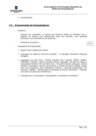 Curso Superior de Formação Específica em
                                                Redes de Computadores




          !"Procedimentos



I.3   Programação de Computadores

      -   Programa

             Conjunto de instruções, ou ordens de comando, dadas ao hardware com o
             objetivo de realizar uma determinada ação. Por exemplo: uma operação
             aritmética, uma transferência de dados etc.

             Exemplo de programa...
                                                                                               2h/a

      -   Linguagens de Programação

          !"Regras Fixas e Rígidas de Sintaxe.

          !"Linguagem de Máquina (Primeira Geração)       e Linguagem Assembly (Segunda
            Geração).

          !"Linguagens de Alto Nível: Terceira Geração (Por exemplo: BASIC, COBOL,
            FORTRAN e PASCAL); Quarta Geração (Query Languages, Geração de Código e
            Capacidades Gráficas. Por exemplo: SQL – Structured Query Language); Quinta
            Geração (Linguagens naturais semelhantes à sintaxe da língua inglesa, usadas
            para criar programas para inteligência artificial e sistemas especialistas. Por
            exemplo: LADDER – Identificação e localização de navios; INTELLECT – Interface
            com banco de dados de mainframes).

          !"Tradução para o Computador: Interpretador e Compilador (Linkeditor).




                                                                                   Pág.: 5/5
 