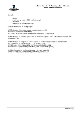 Curso Superior de Formação Específica em
                                                 Redes de Computadores




Exemplo:

      nlsfunc
      mode con cp prep=((850) c:dosega.cpi)
      chcp 850
      keyb 850,, c:doskeyboard.sys

Exemplo de arquivo de configuração:

REM Instalação dos programas gerenciadores de memória
DEVICE=C:WINDOWSHIMEM.SYS
DEVICE=C:WINDOWSEMM386.EXE RAM HIGHSCAN I=B000-B7FF

REM Instalação do sistema operacional na memória superior como extensão da memória alta
DOS=HIGH,UMB

REM Instalação de programas gerenciadores de periféricos adicionais na memória alta
DEVICEHIGH=C:CDROMSGIDECD.SYS /D:MSCD000
DEVICEHIGH=C:MMP16ABDRIVERSEEPROM.SYS /C8240001
DEVICEHIGH=C:WINDOWSCOMMANDDISPLAY.SYS CON=(EGA,,1)

REM Configuração do equipamento para o formato brasileiro
COUNTRY=055,850,C:WINDOWSCOMMANDCOUNTRY.SYS




                                                                                Pág.: 50/50
 