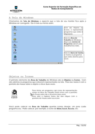 Curso Superior de Formação Específica em
                                               Redes de Computadores




A Tela do Windows
Chamamos de Tela do Windows o aspecto que a tela de seu monitor fica após o
Windows ser carregado. Ela é mais ou menos assim:

                                                               Estes são Objetos ou
                                                               Ícones, e representam
                                                               programas que estão à
                                                               disposição.

                                                               Esta é a Área de
                                                               Trabalho do Windows.
                                                               Aqui suas Janelas de
                                                               Programas abrem para
                                                               trabalharmos neles.



                                                               Esta é a Barra de Tarefas,
                                                               e mostra os programas
                                                               que estão abertos para
                                                               você.




Objetos ou Ícones
O primeiro elemento da Área de Trabalho do Windows são os Objetos ou Ícones. Com
eles abrimos os programas que estiverem representados na tela. Para isso, basta ir com o
ponteiro do mouse sobre o objeto e clicar duas vezes.


                          Para iniciar um programa cujo ícone de representação
                          esteja na Área de Trabalho basta irmos com o ponteiro
                          do mouse sobre ele e clicarmos duas vezes.
                          Para abrir o Explorer basta dar dois cliques com o
                          ponteiro do mouse sebre seu ícone.




Você pode colocar na Área de Trabalho quantos ícones desejar, um para cada
programa seu. Pode colocar, por exemplo, o ícone do Word, Excel, Access, etc.




                                                                               Pág.: 52/52
 