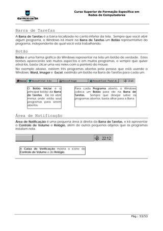 Curso Superior de Formação Específica em
                                               Redes de Computadores




Barra de Tarefas
A Barra de Tarefas é a barra localizada no canto inferior da tela. Sempre que você abrir
algum programa, o Windows irá inserir na Barra de Tarefas um Botão representativo do
programa, independente de qual você está trabalhando.

Botão
Botão é uma forma gráfica do Windows representar na tela um botão de verdade. Estes
botões aparecerão sob muitos aspectos e em muitos programas, e sempre que quiser
ativá-los, basta clicar uma vez neles com o ponteiro do mouse.
No exemplo abaixo, existem três programas abertos pela pessoa que está usando o
Windows: Word, Imager e Excel, existindo um botão na Barra de Tarefas para cada um.




       O Botão Iniciar é o             Para cada Programa aberto, o Windows
       principal botão da Barra        coloca um Botão para ele na Barra de
       de Tarefas. Ele irá abrir       Tarefas.  Sempre que desejar saber os
       menus onde estão seus           programas abertos, basta olhar para a Barra.
       programas para serem
       abertos.


Área de Notificação
Área de Notificação é uma pequena área à direita da Barra de Tarefas, e irá apresentar
o Controle de Volume e Relógio, além de outros pequenos objetos que os programas
instalam nela.




  A Caixa de Verificação mostra o ícone do
  Controle de Volume e do Relógio.




                                                                               Pág.: 53/53
 