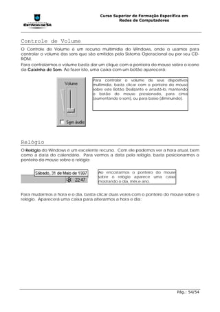 Curso Superior de Formação Específica em
                                             Redes de Computadores




Controle de Volume
O Controle de Volume é um recurso multimídia do Windows, onde o usamos para
controlar o volume dos sons que são emitidos pelo Sistema Operacional ou por seu CD-
ROM.
Para controlarmos o volume basta dar um clique com o ponteiro do mouse sobre o ícone
da Caixinha de Som. Ao fazer isto, uma caixa com um botão aparecerá:

                                  Para controlar o volume de seus dispositivos
                                  multimídia, basta clicar com o ponteiro do mouse
                                  sobre este Botão Deslizante e arrastá-lo, mantendo
                                  o botão do mouse pressionado, para cima
                                  (aumentando o som), ou para baixo (diminuindo).




Relógio
O Relógio do Windows é um excelente recurso. Com ele podemos ver a hora atual, bem
como a data do calendário. Para vermos a data pelo relógio, basta posicionarmos o
ponteiro do mouse sobre o relógio:


                                    Ao encostarmos o ponteiro do mouse
                                    sobre o relógio aparece uma caixa
                                    mostrando o dia, mês e ano.


Para mudarmos a hora e o dia, basta clicar duas vezes com o ponteiro do mouse sobre o
relógio. Aparecerá uma caixa para alterarmos a hora e dia:




                                                                              Pág.: 54/54
 