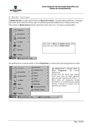 Curso Superior de Formação Específica em
                                               Redes de Computadores




O Botão Iniciar
O Botão Iniciar é o principal botão na Barra de Tarefas. A partir dele podemos “navegar”
por entre uma série de menus que se abrirão quando deslizamos o mouse sobre eles.
Para ativar o Botão Iniciar basta clicarmos nele uma vez. O menu se expandirá:




                                        Para abrir o Menu do Botão Iniciar basta
                                        clicar uma vez sobre o Botão Iniciar.




Ao deslizarmos o mouse sobre o item Programas, o menu dos seus programas irá abrir:


                                                   Ao deslizarmos o mouse sobre o
                                                   item     Programas,      um   menu
                                                   apareceu.
                                                   Cada item de menu que estiver
                                                   com uma seta ao lado significa
                                                   que irá abrir mais itens de menu.
                                                   Para abrir um programa basta
                                                   escolhê-lo se movimentando pelos
                                                   menus e dando um clique com o
                                                   ponteiro do mouse.




                                                                              Pág.: 56/56
 