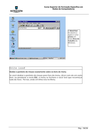Curso Superior de Formação Específica em
                                             Redes de Computadores




                                                                 O Word Pad
                                                                 foi aberto e
                                                                 agora é uma
                                                                 janela em
                                                                 nossa Área de
                                                                 Trabalho do
                                                                 Windows.




Evite isso!
Deslize o ponteiro do mouse exatamente sobre os itens de menu.
Se você deslizar o ponteiro do mouse para fora do menu, clicar com ele em outro
item, ou pressionar a tecla ESC, o menu se fechará e você terá que recomeçar
tudo de novo. Por isso, ande em linha reta no Menu.




                                                                            Pág.: 58/58
 