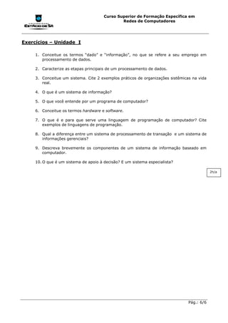Curso Superior de Formação Específica em
                                               Redes de Computadores




Exercícios – Unidade I

     1. Conceitue os termos “dado” e “informação”, no que se refere a seu emprego em
        processamento de dados.

     2. Caracterize as etapas principais de um processamento de dados.

     3. Conceitue um sistema. Cite 2 exemplos práticos de organizações sistêmicas na vida
        real.

     4. O que é um sistema de informação?

     5. O que você entende por um programa de computador?

     6. Conceitue os termos hardware e software.

     7. O que é e para que serve uma linguagem de programação de computador? Cite
        exemplos de linguagens de programação.

     8. Qual a diferença entre um sistema de processamento de transação e um sistema de
        informações gerenciais?

     9. Descreva brevemente os componentes de um sistema de informação baseado em
        computador.

     10. O que é um sistema de apoio à decisão? E um sistema especialista?

                                                                                            2h/a




                                                                                Pág.: 6/6
 
