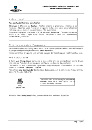 Curso Superior de Formação Específica em
                                             Redes de Computadores




Evite isso!
Não confunda Minimizar com Fechar.
Minimizar é diferente de Fechar. Fechar encerra o programa, retirando-o da
memória. Quando você fecha um programa tudo o que você estava fazendo
nele se perde, e existem programas que não avisam isso!
Tome cuidado para não confundir Fechar com Minimizar. Quando for Fechar
verifique se tudo o que você estava trabalhando nele foi devidamente
encerrado e guardado.




Alternando entre Programas
Para alternar entre seus programas basta clicar com o ponteiro do mouse sobre o botão
do programa que deseja alternar na Barra de Tarefas.
Imediatamente o programa será ativado na Área de Trabalho para você trabalhar nele.

Meu Computador
O Item Meu Computador apresenta o que existe em seu computador, como Drives,
Impressora e Painel de Controle, para configurar seu Sistema Operacional.
Cada uma de suas unidades irá aparecer como um objeto, com o nome da unidade,
incluindo os Discos Flexíveis e CD-ROM.
Para ativar Meu Computador basta clicar duas vezes com o ponteiro do mouse em seu
ícone na Área de Trabalho:



                                   Lembre-se: para ativar um objeto na Área de
                                   Trabalho basta clicar duas vezes com o
                                   ponteiro do mouse sobre ele.




Ativando Meu Computador, uma janela semelhante a esta irá aparecer:




                                                                             Pág.: 60/60
 