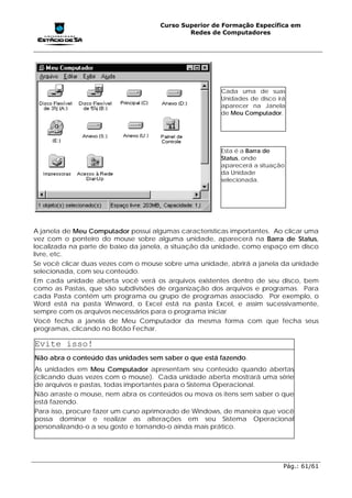 Curso Superior de Formação Específica em
                                             Redes de Computadores




                                                       Cada uma de suas
                                                       Unidades de disco irá
                                                       aparecer na Janela
                                                       de Meu Computador.




                                                       Esta é a Barra de
                                                       Status, onde
                                                       aparecerá a situação
                                                       da Unidade
                                                       selecionada.




A janela de Meu Computador possui algumas características importantes. Ao clicar uma
vez com o ponteiro do mouse sobre alguma unidade, aparecerá na Barra de Status,
localizada na parte de baixo da janela, a situação da unidade, como espaço em disco
livre, etc.
Se você clicar duas vezes com o mouse sobre uma unidade, abrirá a janela da unidade
selecionada, com seu conteúdo.
Em cada unidade aberta você verá os arquivos existentes dentro de seu disco, bem
como as Pastas, que são subdivisões de organização dos arquivos e programas. Para
cada Pasta contém um programa ou grupo de programas associado. Por exemplo, o
Word está na pasta Winword, o Excel está na pasta Excel, e assim sucessivamente,
sempre com os arquivos necessários para o programa iniciar
Você fecha a janela de Meu Computador da mesma forma com que fecha seus
programas, clicando no Botão Fechar.

Evite isso!
Não abra o conteúdo das unidades sem saber o que está fazendo.
As unidades em Meu Computador apresentam seu conteúdo quando abertas
(clicando duas vezes com o mouse). Cada unidade aberta mostrará uma série
de arquivos e pastas, todas importantes para o Sistema Operacional.
Não arraste o mouse, nem abra os conteúdos ou mova os itens sem saber o que
está fazendo.
Para isso, procure fazer um curso aprimorado de Windows, de maneira que você
possa dominar e realizar as alterações em seu Sistema Operacional
personalizando-o a seu gosto e tornando-o ainda mais prático.




                                                                           Pág.: 61/61
 