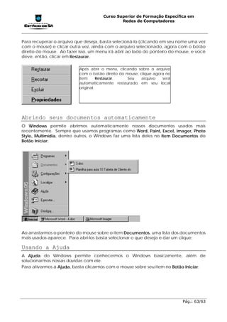 Curso Superior de Formação Específica em
                                              Redes de Computadores




Para recuperar o arquivo que deseja, basta selecioná-lo (clicando em seu nome uma vez
com o mouse) e clicar outra vez, ainda com o arquivo selecionado, agora com o botão
direito do mouse. Ao fazer isso, um menu irá abrir ao lado do ponteiro do mouse, e você
deve, então, clicar em Restaurar.

                           Após abrir o menu, clicando sobre o arquivo
                           com o botão direito do mouse, clique agora no
                           item      Restaurar.    Seu    arquivo   será
                           automaticamente restaurado em seu local
                           original.




Abrindo seus documentos automaticamente
O Windows permite abrirmos automaticamente nossos documentos usados mais
recentemente. Sempre que usamos programas como Word, Paint, Excel, Imager, Photo
Style, Multimídia, dentre outros, o Windows faz uma lista deles no Item Documentos do
Botão Iniciar:




Ao arrastarmos o ponteiro do mouse sobre o item Documentos, uma lista dos documentos
mais usados aparece. Para abri-los basta selecionar o que deseja e dar um clique.

Usando a Ajuda
A Ajuda do Windows permite conhecermos o Windows basicamente, além de
solucionarmos nossas dúvidas com ele.
Para ativarmos a Ajuda, basta clicarmos com o mouse sobre seu item no Botão Iniciar:




                                                                            Pág.: 63/63
 