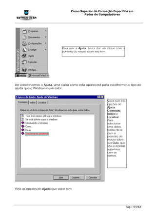 Curso Superior de Formação Específica em
                                            Redes de Computadores




                              Para usar a Ajuda, basta dar um clique com o
                              ponteiro do mouse sobre seu item.




Ao selecionarmos a Ajuda, uma caixa como esta aparecerá para escolhermos o tipo de
ajuda que o Windows deve exibir:



                                                             Você tem três
                                                             opções de
                                                             Ajuda:
                                                             Conteúdo,
                                                             Índice e
                                                             Localizar.
                                                             Para
                                                             selecionar
                                                             uma delas,
                                                             basta clicar
                                                             com o
                                                             ponteiro do
                                                             mouse sobre
                                                             sua Guia, que
                                                             são as bordas
                                                             superiores
                                                             com os
                                                             nomes.




Veja as opções de Ajuda que você tem:




                                                                             Pág.: 64/64
 