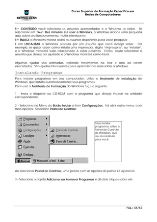 Curso Superior de Formação Específica em
                                               Redes de Computadores




Em CONTEÚDO você seleciona os assuntos apresentados e o Windows os exibe. Se
selecionar em Tour: Dez minutos até usar o Windows, o Windows aciona uma pequena
aula sobre seu funcionamento, muito interessante.
Em ÍNDICE o Windows mostra todos os assuntos disponíveis para você pesquisar.
E em LOCALIZAR o Windows procura por um assunto que você deseja saber. Por
exemplo, se quiser saber como instala uma impressora, digite “impressora”, ou “instalar”,
e o Windows mostrará tudo relacionado à estas palavras. Então, basta selecionar o
assunto que deseja ser ajudado e o Windows mostrará como fazer.

Algumas ajudas são animadas, exibindo movimentos na tela e sons ao serem
executados. São ajudas interessantes para aprendermos mais sobre o Windows.

Instalando Programas
Para instalar programas em seu computador, utilize o Assistente de Instalação do
Windows, que instala automaticamente seus programas.
Para usar o Assistente de Instalação do Windows faça o seguinte:

1 - Insira o disquete ou CD-ROM com o programa que deseja instalar na unidade
correspondente.

2 - Selecione no Menu do Botão Iniciar o item Configurações. Irá abrir outro menu, com
mais opções. Selecione Painel de Controle:



                                                       Para instalar
                                                       programas, utilize o
                                                       Painel de Controle
                                                       do Windows, que
                                                       ele irá instalá-lo
                                                       para você.




Ao selecionar Painel de Controle, uma janela com as opções do painel irá aparecer.

3 - Selecione o objeto Adicionar ou Remover Programas e dê dois cliques sobre ele.




                                                                              Pág.: 65/65
 