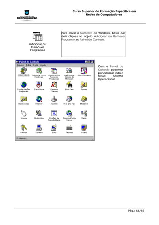 Curso Superior de Formação Específica em
                Redes de Computadores




Para ativar o Assistente do Windows, basta dar
dois cliques no objeto Adicionar ou Remover
Programas no Painel de Controle.




                          Com o Painel de
                          Controle podemos
                          personalizar todo o
                          nosso      Sistema
                          Operacional.




                                                 Pág.: 66/66
 