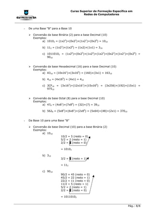 Curso Superior de Formação Específica em
                                           Redes de Computadores




-   De uma Base “B” para a Base 10

    !"Conversão da base Binária (2) para a base Decimal (10)
      Exemplos:
            a) 10102 = (1x23)+(0x22)+(1x21)+(0x20) = 1010

             b) 112 = (1x21)+(1x20) = (1x2)+(1x1) = 310

             c) 10110102 = (1x26)+(0x25)+(1x24)+(1x23)+(0x22)+(1x21)+(0x20) =
                9010


    !"Conversão da base Hexadecimal (16) para a base Decimal (10)
      Exemplos:
            a) A316 = (10x161)+(3x160) = (160)+(3x1) = 16310

             b) 416 = (4x160) = (4x1) = 410

             c) 3CF16 = (3x162)+(12x161)+(15x160) = (3x256)+(192)+(15x1) =
                97510


    !"Conversão da base Octal (8) para a base Decimal (10)
      Exemplos:
            a) 478 = (4x81)+(7x80) = (32)+(7) = 3910

             b) 5628 = (5x82)+(6x81)+(2x80) = (5x64)+(48)+(2x1) = 37010


-   Da Base 10 para uma Base “B”

    !"Conversão da base Decimal (10) para a base Binária (2)
      Exemplos:
            a) 1010
                         10/2 = 5 (resto = 0)
                         5/2 = 2 (resto = 1)
                         2/2 = 1 (resto = 0)

                           = 10102

             b) 310
                           3/2 = 1 (resto = 1)

                           = 112

             c) 9010
                           90/2 = 45 (resto = 0)
                           45/2 = 22 (resto = 1)
                           22/2 = 11 (resto = 0)
                           11/2 = 5 (resto = 1)
                           5/2 = 2 (resto = 1)
                           2/2 = 1 (resto = 0)

                           = 10110102


                                                                          Pág.: 8/8
 