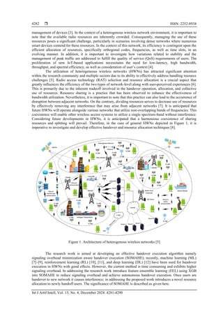  ISSN: 2252-8938
Int J Artif Intell, Vol. 13, No. 4, December 2024: 4281-4290
4282
management of devices [3]. In the context of a heterogenous wireless network environment, it is important to
note that the available radio resources are inherently crowded. Consequently, managing the use of these
resources poses a significant challenge, particularly in scenarios involving dense networks where numerous
smart devices contend for these resources. In the context of this network, its efficiency is contingent upon the
efficient allocation of resources, specifically orthogonal codes, frequencies, as well as time slots, in an
evolving manner. In addition, it is important to investigate how variations related to stability and the
management of peak traffic are addressed to fulfill the quality of service (QoS) requirements of users. The
proliferation of new IoT-based applications necessitates the need for low-latency, high bandwidth,
throughput, and spectral efficiency, as well as consideration of user’s context [4].
The utilization of heterogeneous wireless networks (HWNs) has attracted significant attention
within the research community and multiple sectors due to its ability to effectively address handling resource
challenges [5]. Radio access technology (RAT) selection and resource allocation is a crucial aspect that
greatly influences the efficiency of the two types of network-level along with user-perceived experiences [6].
This is primarily due to the inherent tradeoff involved in the handover operation, allocation, and collective
use of resources. Resource sharing is a practice that has been observed to enhance the effectiveness of
bandwidth utilization. Nevertheless, it is important to note that this practice can also lead to the occurrence of
disruption between adjacent networks. On the contrary, dividing resources serves to decrease use of resources
by effectively removing any interference that may arise from adjacent networks [7]. It is anticipated that
future HWNs will operate alongside various networks that utilize non-overlapping bands of frequencies. This
coexistence will enable other wireless access systems to utilize a single spectrum-band without interference.
Considering future developments in HWNs, it is anticipated that a harmonious coexistence of sharing
resources and splitting will prevail. Therefore, in the case of general HWNs depicted in Figure 1, it is
imperative to investigate and develop effective handover and resource allocation techniques [8].
Figure 1. Architecture of heterogenous wireless networks [5]
The research work is aimed at developing an effective handover execution algorithm namely
signaling overhead minimization aware handover execution (SOMAHE); recently, machine learning (ML)
[7]‒[9], reinforcement learning (RL) [10], [11], and deep learning (DL) [12] have been used for handover
execution in HWNs with good effects. However, the current method is time consuming and exhibits higher
signaling overhead. In addressing the research work introduce feature ensemble learning (FEL) using XGB
into SOMAHE to reduce signaling overhead and achieve autonomous handover execution. Once users are
handover to new network it causes interference; in addressing the proposed work introduces a novel resource
allocation to newly handoff users. The significance of SOMAHE is described as given here.
 