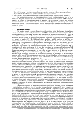 Int J Artif Intell ISSN: 2252-8938 
Signalling overhead minimization aware handover execution using ensemble … (Bhavana Srinivas)
4283
− The work introduces a novel autonomous handover execution model that reduces signaling overhead.
− The model introduces FEL using XGB for better handover decision-making.
− The SOMAHE improves system throughput, reduces handover failure, and better energy efficiency.
The manuscript organization is discussed as follows: section 2, discusses current state-of-the-art
methods of designing effective handover execution and resource allocation model for HWNs. Section 3
discusses the working of proposed methodology in designing effective handover execution with enhanced
resource utilization. Section 4 discusses the experiment and result of proposed methodology over existing
methodology; section 5, discusses the research novelty and significance and future research direction to
enhance the model.
2. LITERATURE SURVEY
This section presents a review of recent research pertaining to the development of an efficient
network selection and resources allocation technique for HWNs. In a previous research investigation [13], an
approach for handling resources was developed. This approach relies on exact measurements, but it should be
noted that the models used in this study require manual optimization of parameters as an additional
prerequisite. Recent research has primarily concentrated on addressing QoS parameters at the network level,
as evidenced by studies [13], [14]. Additionally, there has been a notable emphasis on satisfying user
preference requirements, as indicated by investigations [15]. Nevertheless, it has been observed that these
models exhibit a significant energy consumption when attempting to enhance their success-rate. In a prior
study [16], the significance of reusing system resources in order to enhance energy conservation was
demonstrated. Additionally, the study also highlighted the significance of resource consumption and its
impact on overall system performance. In the past few years, there has been a notable utilization of ML
approaches in the realm of automatic decision making, as indicated by reference [17]. Pujar et al. [17]
introduced a handover-execution approach for 5G cellular networks that relies on the k-nearest neighbors
(KNN) algorithm. They demonstrated that this approach exhibits an excellent performance in terms of
target-discovery, and further highlighted the advantages of employing ML techniques for decision-making
processes in this context. The current approach has been developed with a focus on homogeneous networks,
but it is important to note that there remains a gap in understanding how ML approaches can be effectively
applied to heterogeneous cellular networks [18], [19].
According to Majid et al. [20], a novel approach is proposed for predicting handover-execution
using an XGBoost-based approach. The primary objective is to mitigate the need for regular measurement
updates and improve the general efficiency of next-generation networks. This approach is implemented and
evaluated in the context of the experiments. Nevertheless, it has been observed that traditional ML algorithms
could be less effective when dealing with datasets that demonstrate imbalanced behavior. Iborra et al. [21], it
was demonstrated that the current approach in question does not effectively consider both QoS and energy
conservation as simultaneous factors. A supervised ML approach was employed to develop an approach for
choosing an optimal network configuration that satisfies the real-time requirements of a given application.
Cao et al. [22], the simultaneous challenges of frequently load-balancing and handover were investigated in
the context of a large coverage network. A deep-reinforcement algorithm, specifically deep q-networks
(DQNs), was employed in their study to address the issue of signaling-overhead reduction and throughput
maximization while minimizing handover-failures [23]. In a recent study [24], the objective was to optimize
the number of individuals in a network while minimizing handover-failures, taking into account the mobility
patterns of individuals in a densely populated network. An anticipatory technique was introduced by the
researchers to determine the location of an individual by leveraging previous positions through the utilization
of a learning method.
The challenge of finding the best possible outcome in a game-theory approach [25], [26] is modeled as
a predictable issue that is known to be NP-hard. The study conducted by Magoarou [27] aimed to acquire the
geographic position of users using an unsupervised learning approach. The primary objective of this research
was to address the practical challenges associated with handover as well as allocation of resources, while taking
into account the influence of small scale faded appearance. Tong et al. [28], the utilization of software defined
network (SDN) was explored as a potential solution for tackling mobility along with user allocation of resources
challenges in HWNs. The researchers in this study employed a three-phase approach for developing
multipath-based communication. The initial step involved utilizing a steady state system for predicting the user's
location. In the second stage, an ambiguous analytical centralized procedure was employed for choosing the
appropriate network. Lastly, within the third step, a multi-path transmission protocol was utilized to execute the
process of handover. This approach was described detail in [29]. In the study conducted by the researchers,
various attributes were utilized for training a network of neurons in order to facilitate the execution of handover
in the context of HWNs. These attributes encompassed the packet loss and bit-error-rate, signal-to-noise ratio,
shifting speed, least delay, and highest transmission rate. The current resource selection process lacks a
 