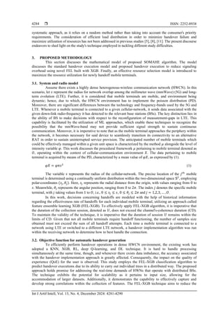  ISSN: 2252-8938
Int J Artif Intell, Vol. 13, No. 4, December 2024: 4281-4290
4284
systematic approach, as it relies on a random method rather than taking into account the consumer's priority
requirements. The consideration of efficient load distribution in order to minimize handover failure and
maximize utilization of resources has not been addressed in previous studies [5], [8], [11]. The present discourse
endeavors to shed light on the study's technique employed in tackling different study difficulties.
3. PROPOSED METHODOLOGY
This section discusses the mathematical model of proposed SOMAHE algorithm. The model
discusses the standard handover execution model and proposed handover execution to reduce signaling
overhead using novel FEL built with XGB. Finally, an effective resource selection model is introduced to
maximize the resource utilization for newly handoff mobile terminals.
3.1. System and radio model
Assume there exists a highly dense heterogenous-wireless communication network (HWCN). In this
scenario, let 𝑠 represent the radius for network overlap among the millimeter wave (mmWave) (5G) and long-
term evolution (LTE). Further, it is considered that mobile terminals are mobile, and environment being
dynamic; hence, due to which, the HWCN environment has to implement the poisson distribution (PD).
Moreover, there are significant differences between the technology and frequency-bands used by the 5G and
LTE. Whenever a mobile terminal is connected to a given cellular-network, it sends data associated with the
given down-link radio-frequency it has detected to the relevant base stations (BSs). The key distinction lies in
the ability of BS to make decisions with respect to the reconfiguration of measurement-gaps in LTE. This
capability is facilitated by the utilization of ML approaches, which enable these techniques to recognize the
possibility that the mmWave-band may not provide sufficient signal strength to sustain continuous
communication. Moreover, it is imperative to note that as the mobile terminal approaches the periphery within
the network, it becomes necessary for said device to seamlessly transition its connectivity to an alternative
RAT in order to sustain uninterrupted service provision. The anticipated number of mobile terminals which
could be effectively managed within a given unit space is characterized by the method 𝜇 alongside the level of
intensity variable 𝜑. This work discusses the procedural framework 𝜇 pertaining to mobile terminal denoted as
𝑂, operating within the context of cellular-communication environment 𝑋. The data pertaining to mobile
terminal is acquired by means of the PD, characterized by a mean value of 𝜑𝑋, as expressed by (1).
𝜑𝑋 = 𝜑𝜋𝑠2
(1)
The variable 𝑠 represents the radius of the cellular-network. The precise location of the 𝑗𝑡ℎ
mobile
terminal is determined using a continually uniform distribution within the two-dimensional space 𝕊2
, employing
polar-coordinates (𝑠𝑗,𝜃𝑗). Here, 𝑠𝑗 represents the radial distance from the origin, with values ranging from 0 to
𝑠. Meanwhile, 𝜃𝑗 represents the angular position, ranging from 0 to 2𝜋. The index 𝑗 denotes the specific mobile
terminal, with 𝑗 taking values from 1 to 𝑂, i.e., 0 ≤ 𝑠𝑗 ≤ 𝑠, 0 ≤ 𝜃𝑗 ≤ 2𝜋 and 𝑗 = 1,2,3, … ,𝑂.
In this work, decisions concerning handoffs are modeled with the help of historical information
regarding the effectiveness rate of handoffs for each individual mobile terminal, utilizing an approach called
feature ensemble learning XGB (FEL-XGB). To effectively apply FEL-XGB algorithm, it is imperative that
the duration of the collection session, denoted as 𝑈, does not exceed the channel's-coherence duration (CD).
To maintain the validity of the technique, it is imperative that the duration of session 𝑈 remains within the
limits of CD. Given that not all mobile terminals require handoff functioning, the number of samples size
obtained must not exceed the sum of all handoff attempts. Each time a mobile terminal is connected to a
network using LTE or switched to a different LTE network, a handover implementation algorithm was run
within the receiving network to determine how to best handle the connection.
3.2. Objective function for automatic handover generation
To efficiently perform handover operations in dense HWCN environment, the existing work has
adopted a KNN, XGB, RL, deep Q-learning, and DL technique. It is hard to handle processing
simultaneously at the same time, though, and whenever there exists data imbalance, the accuracy associated
with the handover implementation approach is greatly affected. Consequently, the impact on the quality of
experience (QoE) for the user is observed. This study employs the FEL-XGB classification algorithm to
predict handover executions due to its ability to carry out individual trees in a distributed way. The proposed
approach holds promise for addressing the real-time demands of HWNs that operate with distributed BSs.
The technique exhibits the potential for scalability as it pertains to input size, allowing for the
accommodation of larger datasets. Additionally, it demonstrates the capability to effectively capture and
develop strong correlations within the collection of features. The FEL-XGB technique aims to reduce the
 