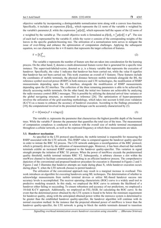 Int J Artif Intell ISSN: 2252-8938 
Signalling overhead minimization aware handover execution using ensemble … (Bhavana Srinivas)
4285
objective variable by incorporating a distinguishable normalization term along with a convex loss-function.
Specifically, it includes an expression 𝛽‖𝑥‖1, which represents the 𝐿1 norm of the variable 𝑥 weighted by
the variable's parameter 𝛽, while the expression
1
2
𝜑‖𝑥‖2
2
, which represents half the square of the 𝐿2 norm of
𝑥 weighted by the variable 𝜑. The overall objective work is formulated as 𝛽‖𝑥‖1 +
1
2
𝜑‖𝑥‖2
2
+ 𝜑𝑈
. The size
of each leaf is represented by the variable 𝑈, while the vector 𝑥 consists of the corresponding weights of the
leaves in the specific gradient-boosting tree. The utilization of a normalization term serves to mitigate the
issue of over-fitting and enhance the optimization of computation challenges. Applying the subsequent
equation, we can characterize the 𝑛 × 0 matrix that represents the target collection of features.
𝑌 = [𝑌
𝑗]𝑗=1
𝑜
(2)
The variable 𝑜 represents the number of feature sets that are taken into consideration for the learning
process. On the other hand, 𝑌
𝑗 denotes a multi-dimensional feature-vector that is generated for a specific time
instance. The supervised-labeled-vector, denoted as 𝑦, is a binary variable that represents the execution of
handover. Specifically, the value 1 indicates that handover has been carried out, while the value 0 signifies
that handover has not been carried out. This work examines an overall of 5 features. These features include
the coordinates of mobile terminals, the physical distance between mobile terminals alongside the BS, the
reference symbol received power (RSRP) in both mmwave and LTE technologies, the modification of RSRP
measurements depending upon the 𝑋1 interface, alongside the modification of RSRP measurements
depending upon the 𝑋2 interface. The collection of the three remaining parameters is able to be achieved by
directly accessing mobile terminals. On the other hand, the initial two features are achievable by analyzing
the radio resource control (RRC) messages. This is possible by utilizing the detected arrival time variance or
the global navigating structure, as mentioned in reference [26]. The optimization of hyper-parameters
involves the utilization of the grid searching methodology, which takes into account k-fold cross validation
(K-CV) as a means to enhance the accuracy of handover execution. According to the findings presented in
[10], the computational involved in the presented technique can be accurately characterized by (3).
𝒞 = 𝑂(𝑚𝑛(𝑒↑𝐹 + 𝑛 log 𝑛)) (3)
The variable 𝑒↑ represents the parameter that characterizes the highest possible depth of the boosted
trees. While the variable 𝐹 denotes the parameter that quantifies the total size of the trees. The measurement
of computation complexes is conducted in relation with the overall size of mobile terminal encompassed
throughout a cellular network, as well as the expressed frequency at which these measurements are taken.
3.3. Handover mechanism
As specified in the LTE protocol specification, the mobile terminal is responsible for measuring the
RSRP associated with the LTE network. This RSRP value is compared against the handover quality-specifier
in order to initiate the RRC X2 process. The LTE network undergoes a reconfiguration of the RRC protocol,
which is primarily driven by the utilization of measurement-gaps. Moreover, it has been observed that mobile
terminals exhibit an increased RSRP compared to the handover quality-specifier. This variation in signal
strength prompts the initiation of RRC X1 process. When the power of mmWave exceeds the predetermined
quality threshold, mobile terminal initiates RRC Y2. Subsequently, it arbitrary chooses a slot within the
mmWave channel to facilitate communication, resulting in an efficient handover process. The comprehensive
depiction of the conventional and proposed handover procedure for execution is illustrated in Figures 2 and 3.
Figures 2 and 3 illustrates that handover attempts are made during phase X, while handover execution occurs
during phase Y, when the LTE network chooses to permit handover.
The utilization of the conventional approach may result in a marginal increase in overhead. This
work introduces an algorithm for executing handovers using ML techniques. The determination of whether to
acknowledge measurements from mobile terminal devices or utilize ML-based handover success rate
accuracy levels is accomplished. The receiver operating characteristic (ROC) curve is a widely used tool in
predictive modeling research. In this study, we employed the ROC curve to estimate the likelihood of a
handover either failing or succeeding. To ensure robustness and accuracy of our predictions, we employed a
10-fold K-CV approach. Additionally, we employed an FEL-XGB, for calculating the ROC curve. In the
event that the determined power obtained by the LTE system is found to be below the minimum requirement
for handover quality, along with the anticipated obtained power within the mmwave system is determined to
be greater than the established handover quality-specifier, the handover algorithm will continue with its
normal execution method. In the instance that the projected obtained power of mmWave is lower than the
handover quality-specifier, the LTE network is going to block the mobile terminals demand to transition
 