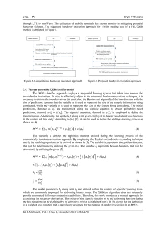  ISSN: 2252-8938
Int J Artif Intell, Vol. 13, No. 4, December 2024: 4281-4290
4286
through LTE to mmWave. The utilization of mobile terminals has shown promise in mitigating potential
handover failures. The suggested handover execution approach for HWNs making use of a FEL-XGB
method is depicted in Figure 3.
Figure 2. Conventional handover execution approach Figure 3. Proposed handover execution approach
3.4. Feature ensemble XGB classifier model
The XGB classifier approach employs a sequential learning system that takes into account the
second-order derivatives. In order to effectively adjust to the automated handover-execution techniques, it is
necessary to obtain the two-derivatives (in particular, the Hessian and sigmoid) of the loss-function with the
aim of prediction. Assume that the variable 𝑛 is used to represent the size of the sample information being
considered, while the variable 𝑜 is used to represent the size of the feature being considered. The initial
predictions, denoted as 𝑎𝑗, are transformed using the sigmoid equation to obtain probability-based
predictions, denoted as 𝑧̂𝑗 = 𝛼(𝑎𝑗). The sigmoid operation, denoted as 𝛼(∙), is employed to define the
transformation. Additionally, the symbols 𝛽 along with 𝜑 are employed to denote two distinct loss-functions
in the context of this study. According to [6], [9], it can be used to derive the additive-learning process as
shown in (4).
𝑀(𝑢)
= ∑ 𝑚 (𝑧𝑗,𝑎𝑗
(𝑢−1)
+ 𝑔𝑢(𝑦𝑗)) + 𝛿(𝑔𝑢)
𝑜
𝑗−1 (4)
The variable 𝑢 denotes the repetition number utilized during the learning process of the
automatically handover-execution approach. By employing the Taylor's second-order expanding technique
on (4), the resulting equation can be derived as shown in (5). The variable ℎ𝑗 represents the gradient-function,
that will be determined by utilizing the given (6). The variable 𝑖𝑗 represents hessian-function, that will be
determined by utilizing the given (7).
𝑀(𝑢)
≈ ∑ [𝑚(𝑧𝑗, 𝑎𝑗
(𝑢−1)
) + ℎ𝑗𝑔𝑢(𝑦𝑗) +
1
2
𝑖𝑗 (𝑔𝑗(𝑦𝑗))
2
] + 𝛿(𝑔𝑢)
𝑜
𝑗−1 (5)
∝ ∑ [ℎ𝑗𝑔𝑢(𝑦𝑗) +
1
2
𝑖𝑗[𝑔𝑢𝑦𝑗]
2
] + 𝛿(𝑔𝑢)
𝑜
𝑗−1
ℎ𝑗 =
𝜕ℳ
𝜕𝑎𝑗
(6)
𝑖𝑗 =
𝜕2ℳ
𝜕𝑎𝑗
2 (7)
The scalar parameters ℎ𝑗 along with 𝑖𝑗 are utilized within the context of specific boosting trees,
which are commonly employed for addressing binary issues. The XGBoost algorithm does not inherently
provide automated differences operation capabilities. Therefore, this work introduces a manual approach for
calculating the necessary derivatives. The choice of the sigmoid-function to be the activating function during
the loss-function can be explained by its derivative, which is explained in (8). In (9) allows for the derivation
of a weighed loss-function that is specifically designed for the purpose of handover selection in an HWN.
 