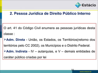 O art. 41 do Código Civil enumera as pessoas jurídicas desta
classe :
Adm. Direta - União, os Estados, os Territórios(retorno dos
territórios pelo CC 2002), os Municípios e o Distrito Federal.
Adm. Indireta - IV – autarquias, e V – demais entidades de
caráter público criadas por lei
10
2. Pessoa Jurídica de Direito Público Interno
 