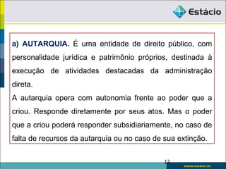 12
a) AUTARQUIA. É uma entidade de direito público, com
personalidade jurídica e patrimônio próprios, destinada à
execução de atividades destacadas da administração
direta.
A autarquia opera com autonomia frente ao poder que a
criou. Responde diretamente por seus atos. Mas o poder
que a criou poderá responder subsidiariamente, no caso de
falta de recursos da autarquia ou no caso de sua extinção.
 